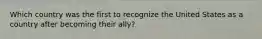 Which country was the first to recognize the United States as a country after becoming their ally?