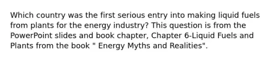 Which country was the first serious entry into making liquid fuels from plants for the energy industry? This question is from the PowerPoint slides and book chapter, Chapter 6-Liquid Fuels and Plants from the book " Energy Myths and Realities".