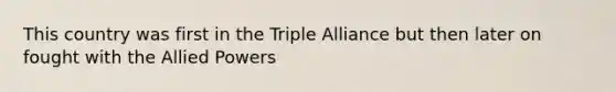 This country was first in the Triple Alliance but then later on fought with the Allied Powers