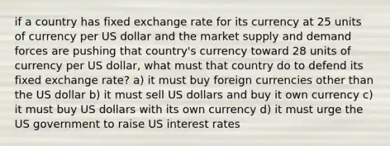 if a country has fixed exchange rate for its currency at 25 units of currency per US dollar and the market supply and demand forces are pushing that country's currency toward 28 units of currency per US dollar, what must that country do to defend its fixed exchange rate? a) it must buy foreign currencies other than the US dollar b) it must sell US dollars and buy it own currency c) it must buy US dollars with its own currency d) it must urge the US government to raise US interest rates