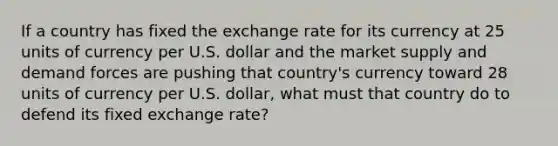 If a country has fixed the exchange rate for its currency at 25 units of currency per U.S. dollar and the market supply and demand forces are pushing that country's currency toward 28 units of currency per U.S. dollar, what must that country do to defend its fixed exchange rate?