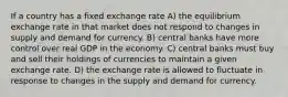 If a country has a fixed exchange rate A) the equilibrium exchange rate in that market does not respond to changes in supply and demand for currency. B) central banks have more control over real GDP in the economy. C) central banks must buy and sell their holdings of currencies to maintain a given exchange rate. D) the exchange rate is allowed to fluctuate in response to changes in the supply and demand for currency.