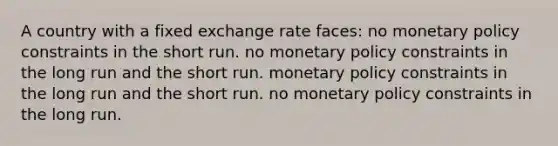 A country with a fixed exchange rate faces: no monetary policy constraints in the short run. no monetary policy constraints in the long run and the short run. monetary policy constraints in the long run and the short run. no monetary policy constraints in the long run.