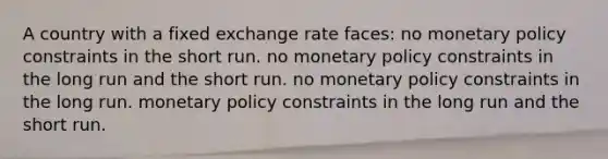 A country with a fixed exchange rate faces: no monetary policy constraints in the short run. no monetary policy constraints in the long run and the short run. no monetary policy constraints in the long run. monetary policy constraints in the long run and the short run.