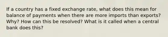 If a country has a fixed exchange rate, what does this mean for balance of payments when there are more imports than exports? Why? How can this be resolved? What is it called when a central bank does this?