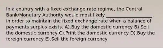 In a country with a fixed exchange rate regime, the Central Bank/Monetary Authority would most likely ____________________ in order to maintain the fixed exchange rate when a balance of payments surplus exists. A).Buy the domestic currency B).Sell the domestic currency C).Print the domestic currency D).Buy the foreign currency E).Sell the foreign currency