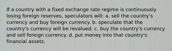 If a country with a fixed exchange rate regime is continuously losing foreign reserves, speculators will: a. sell the country's currency and buy foreign currency. b. speculate that the country's currency will be revalued. c. buy the country's currency and sell foreign currency. d. put money into that country's financial assets.