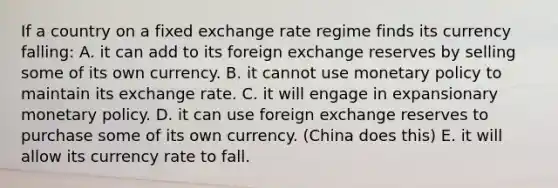 If a country on a fixed exchange rate regime finds its currency falling: A. it can add to its foreign exchange reserves by selling some of its own currency. B. it cannot use <a href='https://www.questionai.com/knowledge/kEE0G7Llsx-monetary-policy' class='anchor-knowledge'>monetary policy</a> to maintain its exchange rate. C. it will engage in expansionary monetary policy. D. it can use foreign exchange reserves to purchase some of its own currency. (China does this) E. it will allow its currency rate to fall.