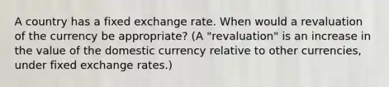 A country has a fixed exchange rate. When would a revaluation of the currency be appropriate? (A "revaluation" is an increase in the value of the domestic currency relative to other currencies, under fixed exchange rates.)