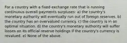 For a country with a fixed exchange rate that is running continuous overall payments surpluses: a) the country's monetary authority will eventually run out of foreign reserves. b) the country has an overvalued currency. c) the country is in an optimal situation. d) the country's monetary authority will suffer losses on its official reserve holdings if the country's currency is revalued. e) None of the above.