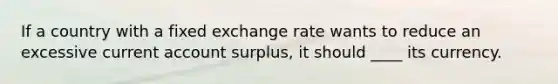 If a country with a fixed exchange rate wants to reduce an excessive current account surplus, it should ____ its currency.