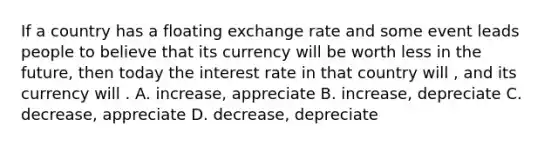 If a country has a floating exchange rate and some event leads people to believe that its currency will be worth less in the future, then today the interest rate in that country will , and its currency will . A. increase, appreciate B. increase, depreciate C. decrease, appreciate D. decrease, depreciate