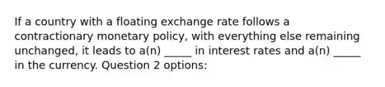 If a country with a floating exchange rate follows a contractionary monetary policy, with everything else remaining unchanged, it leads to a(n) _____ in interest rates and a(n) _____ in the currency. Question 2 options: