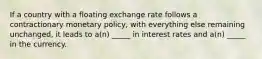 If a country with a floating exchange rate follows a contractionary monetary policy, with everything else remaining unchanged, it leads to a(n) _____ in interest rates and a(n) _____ in the currency.