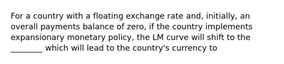 For a country with a floating exchange rate and, initially, an overall payments balance of zero, if the country implements expansionary monetary policy, the LM curve will shift to the ________ which will lead to the country's currency to