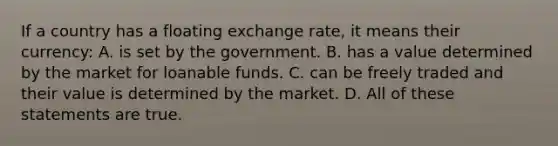 If a country has a floating exchange rate, it means their currency: A. is set by the government. B. has a value determined by the market for loanable funds. C. can be freely traded and their value is determined by the market. D. All of these statements are true.