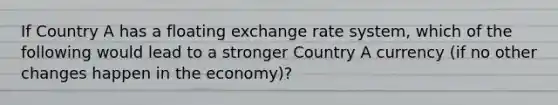 If Country A has a floating exchange rate system, which of the following would lead to a stronger Country A currency (if no other changes happen in the economy)?