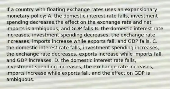 If a country with floating exchange rates uses an expansionary monetary policy: A. the domestic interest rate falls, investment spending decreases,the effect on the exchange rate and net imports is ambiguous, and GDP falls B. the domestic interest rate increases, investment spending decreases, the exchange rate increases, imports increase while exports fall, and GDP falls. C. the domestic interest rate falls, investment spending increases, the exchange rate decreases, exports increase while imports fall, and GDP increases. D. the domestic interest rate falls, investment spending increases, the exchange rate increases, imports increase while exports fall, and the effect on GDP is ambiguous.