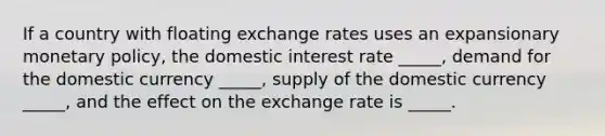 If a country with floating exchange rates uses an expansionary monetary policy, the domestic interest rate _____, demand for the domestic currency _____, supply of the domestic currency _____, and the effect on the exchange rate is _____.