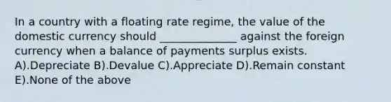 In a country with a floating rate regime, the value of the domestic currency should ______________ against the foreign currency when a balance of payments surplus exists. A).Depreciate B).Devalue C).Appreciate D).Remain constant E).None of the above