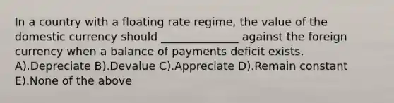 In a country with a floating rate regime, the value of the domestic currency should ______________ against the foreign currency when a balance of payments deficit exists. A).Depreciate B).Devalue C).Appreciate D).Remain constant E).None of the above