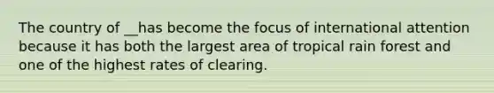 The country of __has become the focus of international attention because it has both the largest area of tropical rain forest and one of the highest rates of clearing.