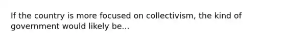 If the country is more focused on collectivism, the kind of government would likely be...