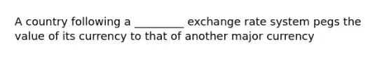 A country following a _________ exchange rate system pegs the value of its currency to that of another major currency