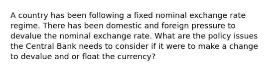 A country has been following a fixed nominal exchange rate regime. There has been domestic and foreign pressure to devalue the nominal exchange rate. What are the policy issues the Central Bank needs to consider if it were to make a change to devalue and or float the currency?