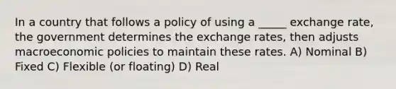 In a country that follows a policy of using a _____ exchange rate, the government determines the exchange rates, then adjusts macroeconomic policies to maintain these rates. A) Nominal B) Fixed C) Flexible (or floating) D) Real