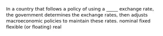 In a country that follows a policy of using a _____ exchange rate, the government determines the exchange rates, then adjusts macroeconomic policies to maintain these rates. nominal fixed flexible (or floating) real