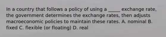 In a country that follows a policy of using a _____ exchange rate, the government determines the exchange rates, then adjusts macroeconomic policies to maintain these rates. A. nominal B. fixed C. flexible (or floating) D. real