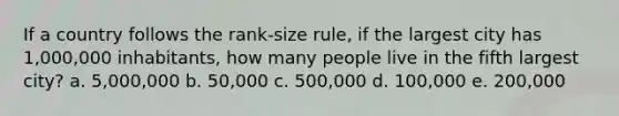 If a country follows the rank-size rule, if the largest city has 1,000,000 inhabitants, how many people live in the fifth largest city? a. 5,000,000 b. 50,000 c. 500,000 d. 100,000 e. 200,000