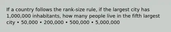 If a country follows the rank-size rule, if the largest city has 1,000,000 inhabitants, how many people live in the fifth largest city • 50,000 • 200,000 • 500,000 • 5,000,000