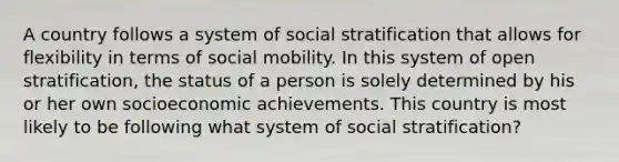 A country follows a system of social stratification that allows for flexibility in terms of <a href='https://www.questionai.com/knowledge/kwMCQRIHge-social-mobility' class='anchor-knowledge'>social mobility</a>. In this system of open stratification, the status of a person is solely determined by his or her own socioeconomic achievements. This country is most likely to be following what system of social stratification?