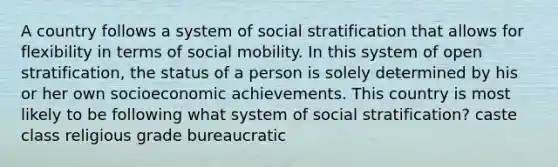 A country follows a system of social stratification that allows for flexibility in terms of social mobility. In this system of open stratification, the status of a person is solely determined by his or her own socioeconomic achievements. This country is most likely to be following what system of social stratification? caste class religious grade bureaucratic