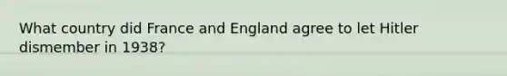 What country did France and England agree to let Hitler dismember in 1938?