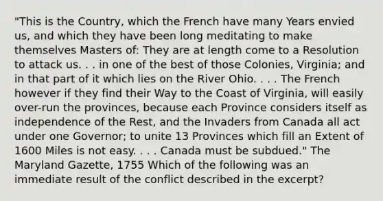 "This is the Country, which the French have many Years envied us, and which they have been long meditating to make themselves Masters of: They are at length come to a Resolution to attack us. . . in one of the best of those Colonies, Virginia; and in that part of it which lies on the River Ohio. . . . The French however if they find their Way to the Coast of Virginia, will easily over-run the provinces, because each Province considers itself as independence of the Rest, and the Invaders from Canada all act under one Governor; to unite 13 Provinces which fill an Extent of 1600 Miles is not easy. . . . Canada must be subdued." The Maryland Gazette, 1755 Which of the following was an immediate result of the conflict described in the excerpt?