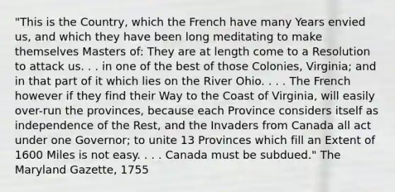 "This is the Country, which the French have many Years envied us, and which they have been long meditating to make themselves Masters of: They are at length come to a Resolution to attack us. . . in one of the best of those Colonies, Virginia; and in that part of it which lies on the River Ohio. . . . The French however if they find their Way to the Coast of Virginia, will easily over-run the provinces, because each Province considers itself as independence of the Rest, and the Invaders from Canada all act under one Governor; to unite 13 Provinces which fill an Extent of 1600 Miles is not easy. . . . Canada must be subdued." The Maryland Gazette, 1755