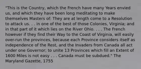 "This is the Country, which the French have many Years envied us, and which they have been long meditating to make themselves Masters of: They are at length come to a Resolution to attack us. . . in one of the best of those Colonies, Virginia; and in that part of it which lies on the River Ohio. . . . The French however if they find their Way to the Coast of Virginia, will easily over-run the provinces, because each Province considers itself as independence of the Rest, and the Invaders from Canada all act under one Governor; to unite 13 Provinces which fill an Extent of 1600 Miles is not easy . . . Canada must be subdued." The Maryland Gazette, 1755