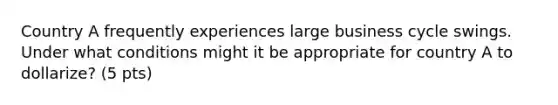 Country A frequently experiences large business cycle swings. Under what conditions might it be appropriate for country A to dollarize? (5 pts)