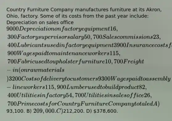 Country Furniture Company manufactures furniture at its Akron, Ohio, factory. Some of its costs from the past year include: Depreciation on sales office 9000 Depreciation on factory equipment 16,300 Factory supervisor salary 50,700 Sales commissions 23,400 Lubricants used in factory equipment 3900 Insurance costs for factory 21,900 Wages paid to maintenance workers 115,700 Fabric used to upholster furniture 10,700 Freight-in (on raw materials) 3200 Costs of delivery to customers 9300 Wages paid to assembly-line workers 115,900 Lumber used to build product 82,400 Utilities in factory 54,700 Utilities in sales office 26,700 Prime costs for Country Furniture Company totaled A)93,100. B) 209,000. C)212,200. D) 378,600.