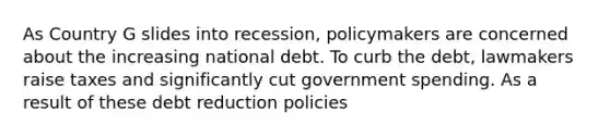 As Country G slides into recession, policymakers are concerned about the increasing national debt. To curb the debt, lawmakers raise taxes and significantly cut government spending. As a result of these debt reduction policies