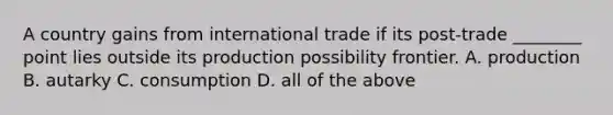 A country gains from international trade if its post-trade ________ point lies outside its production possibility frontier. A. production B. autarky C. consumption D. all of the above