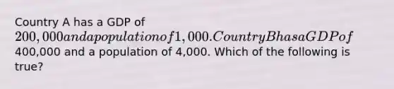 Country A has a GDP of 200,000 and a population of 1,000. Country B has a GDP of400,000 and a population of 4,000. Which of the following is true?