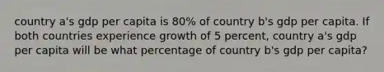 country a's gdp per capita is 80% of country b's gdp per capita. If both countries experience growth of 5 percent, country a's gdp per capita will be what percentage of country b's gdp per capita?