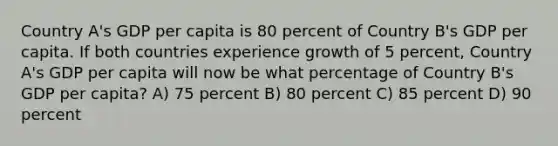 Country A's GDP per capita is 80 percent of Country B's GDP per capita. If both countries experience growth of 5 percent, Country A's GDP per capita will now be what percentage of Country B's GDP per capita? A) 75 percent B) 80 percent C) 85 percent D) 90 percent