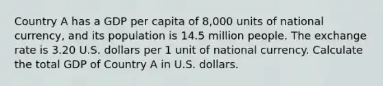 Country A has a GDP per capita of 8,000 units of national currency, and its population is 14.5 million people. The exchange rate is 3.20 U.S. dollars per 1 unit of national currency. Calculate the total GDP of Country A in U.S. dollars.