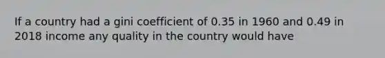 If a country had a gini coefficient of 0.35 in 1960 and 0.49 in 2018 income any quality in the country would have