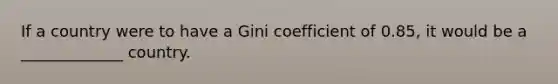 If a country were to have a Gini coefficient of 0.85, it would be a _____________ country.